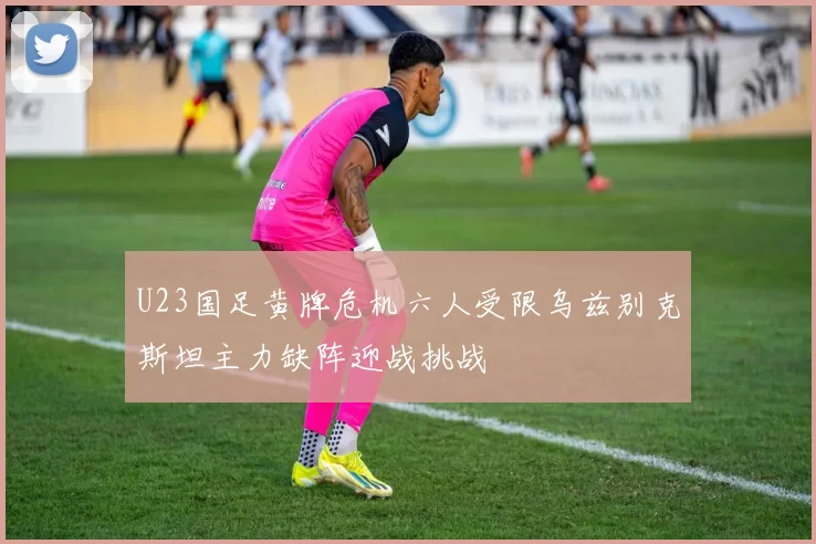 U23国足黄牌危机六人受限乌兹别克斯坦主力缺阵迎战挑战