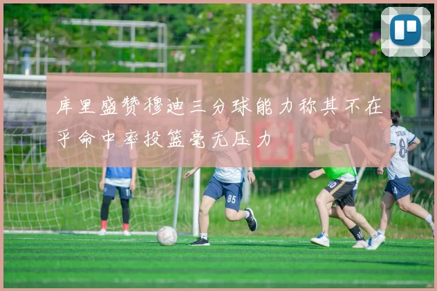 库里盛赞穆迪三分球能力称其不在乎命中率投篮毫无压力