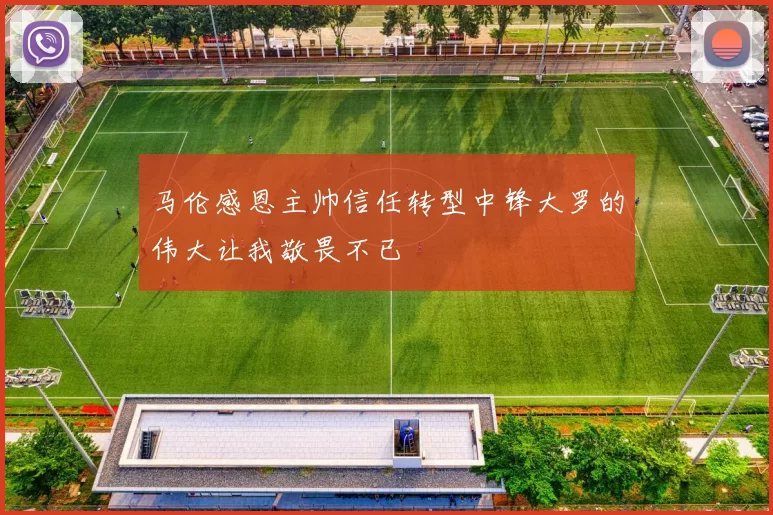 马伦感恩主帅信任转型中锋大罗的伟大让我敬畏不已