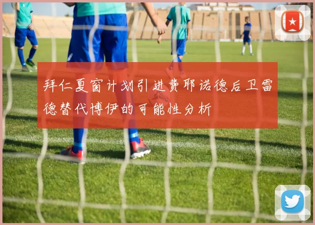 拜仁夏窗计划引进费耶诺德后卫雷德替代博伊的可能性分析