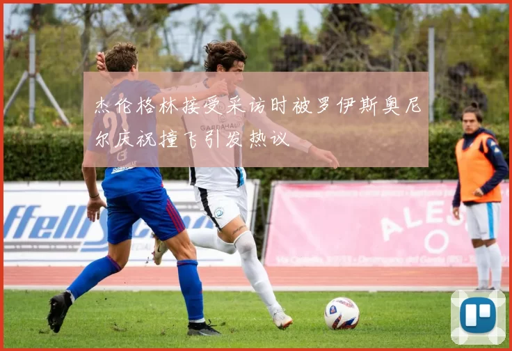 杰伦格林接受采访时被罗伊斯奥尼尔庆祝撞飞引发热议