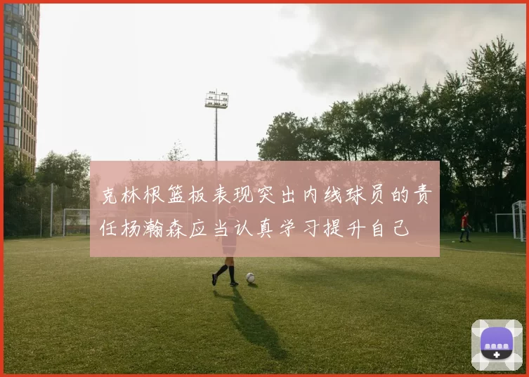 克林根篮板表现突出内线球员的责任杨瀚森应当认真学习提升自己