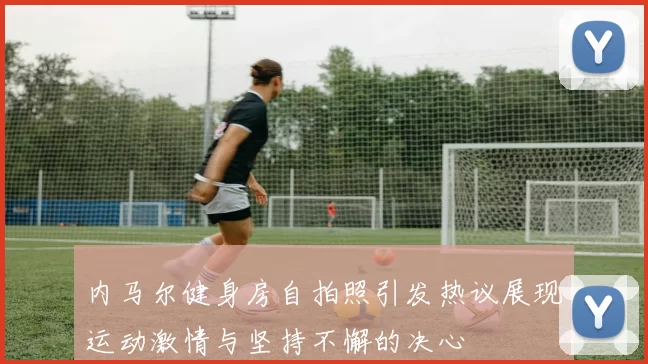 内马尔健身房自拍照引发热议展现运动激情与坚持不懈的决心