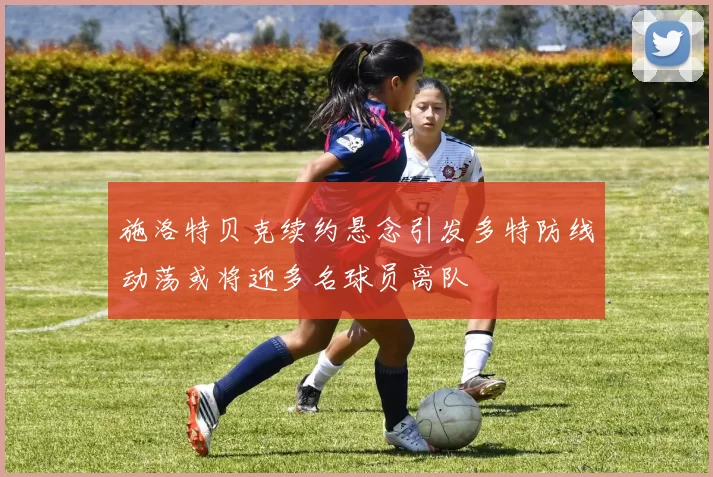 施洛特贝克续约悬念引发多特防线动荡或将迎多名球员离队